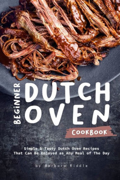 Beginner Dutch Oven Cookbook: Simple & Tasty Dutch Oven Recipes That Can Be Enjoyed As Any Meal Of The Day