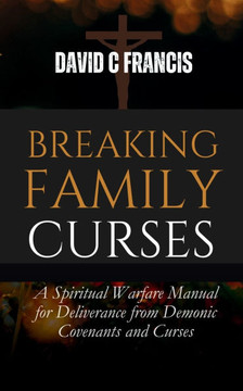 Breaking Family Curses: A Spiritual Warfare Manual for Deliverance from Demonic Covenants and Curses