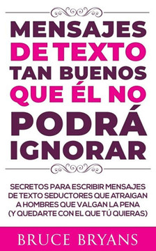 Mensajes de Texto Tan Buenos Que él no Podrá Ignorar: Secretos Para Escribir Mensajes de Texto Seductores Que Atraigan a Hombres Que Valgan la Pena (y
