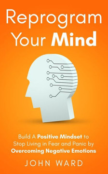 Reprogram Your Mind: Build A Positive Mindset To Stop Living In Fear And Panic By Overcoming Negative Emotions