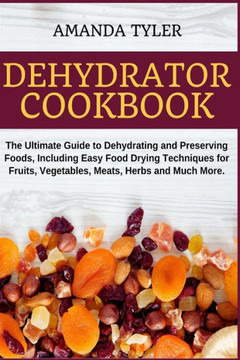 Dehydrator Cookbook: The Ultimate Guide to Dehydrating and Preserving Foods, Including Easy Food Drying Techniques for Fruits, Vegetables,