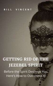 Getting Rid of the Jezebel Spirit: Before the Spirit Destroys You, Here's How to Overcome It!