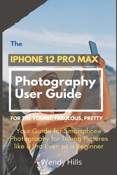 The iPhone 12 Pro Max Photography User Guide: Your Guide for Smartphone Photography for Taking Pictures like a Pro Even as a Beginner