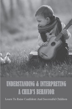 Understanding & Interpreting A Child's Behavior: Learn To Raise Confident And Successful Children