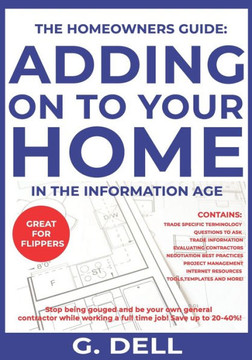 The Homeowners Guide: ADDING ON TO YOUR HOME IN THE INFORMATION AGE: Be your own general contractor while working a full time job.