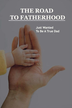 The Road To Fatherhood: Just Wanted To Be A True Dad: How To Be A Good Dad