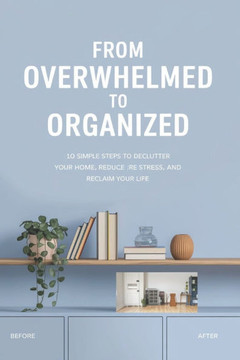 From Overwhelmed to Organized: 10 Simple Steps to Declutter Your Home, Reduce Stress, and Reclaim Your Life