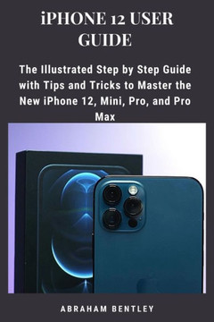 iPhone 12 User Guide: The Illustrated Step by Step Guide with Tips and Tricks to Master the New iPhone 12, Mini, Pro, and Pro Max iPhone 12 User Guide: The Illustrated Step by Step Guide with Tips and Tricks to Master the New iPhone 12, Mini, Pro, and Pro Max