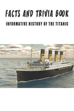 Facts And Trivia Book - Informative History Of The Titanic: Best Trivia Book For Adults Facts And Trivia Book - Informative History Of The Titanic: Best Trivia Book For Adults