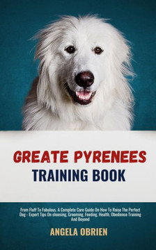 Great Pyrenees Training Book: From Fluff To Fabulous. A Complete Care Guide On How To Raise The Perfect Pet - Expert Tips On choosing, Grooming, Fee
