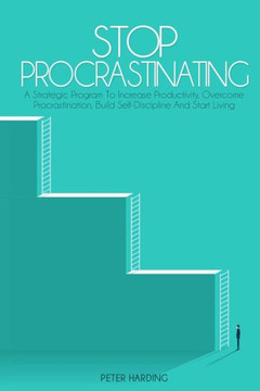Stop Procrastinating: A Strategic Program to Increase Productivity, Overcome Procrastination, Build Self-Discipline And Start Living