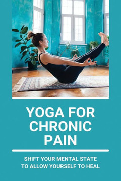Yoga For Chronic Pain: Shift Your Mental State To Allow Yourself To Heal: Restorative Yoga For Chronic Pain