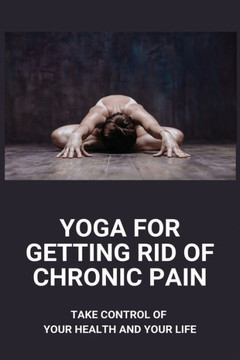 Yoga For Getting Rid Of Chronic Pain: Take Control Of Your Health And Your Life: Benefits Of Yoga For Chronic Pain