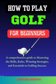 How to Play Golf for Beginners: A Comprehensive Guide to Mastering the Skills, Rules, Winning Strategies and Essentials to Golfing Success.