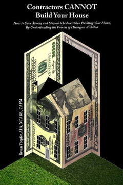 Contractors CANNOT Build Your House: How to Save Money and Stay on Schedule When Building Your Home, By Understanding the Process of Hiring an Archite