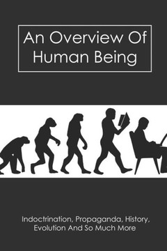 An Overview Of Human Being: Indoctrination, Propaganda, History, Evolution And So Much More: Human History