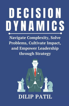 Decision Dynamics: Navigate Complexity, Solve Problems, Cultivate Impact, and Empower Leadership through Strategy
