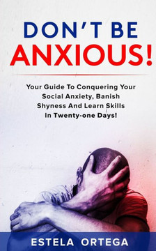 Don't Be Anxious!: Your Guide to Conquering your Social Anxiety, Banish Shyness and Learn Skills in Twenty-One Days!