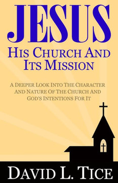 Jesus His Church And Its Mission: A Deeper Look Into The Character And Nature Of The Church And God's Intentions For It