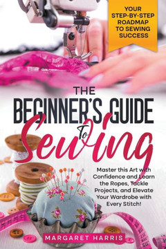 The Beginner's Guide to Sewing Your Step-by-Step Roadmap to Sewing Success. Master this Art with Confidence and Learn the Ropes, Tackle Projects, and