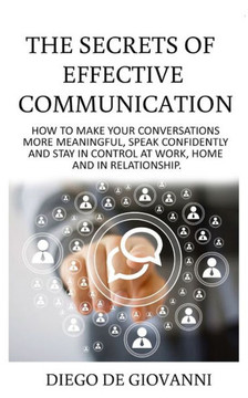 The Secrets Of Effective Communication : How To Make Your Conversations More Meaningful, Speak Confidently And Stay In Control At Work, Home And In Relationship