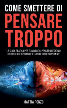 Come Smettere di Pensare Troppo: La Guida Pratica per Eliminare il Pensiero Negativo, Ridurre lo Stress, Sconfiggere l'Ansia e Vivere Positivamente
