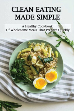 Clean Eating Made Simple: A Healthy Cookbook Of Wholesome Meals That Prepare Quickly: Clean-Eating Cookbook