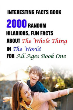 Interesting Facts Book: 2000 Random, Hilarious, Fun Facts About The Whole Thing In The World For All Ages Book One