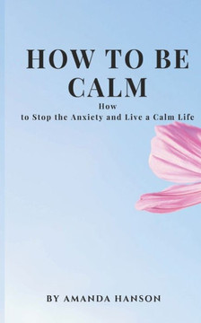How to Be Calm: How to Stop the Anxiety and Live a Calm Life