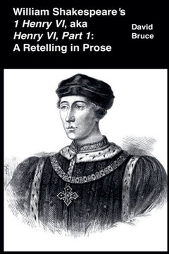 William Shakespeare's 1 Henry VI, aka Henry VI, Part 1: A Retelling in Prose William Shakespeare's 1 Henry VI, aka Henry VI, Part 1: A Retelling in Prose