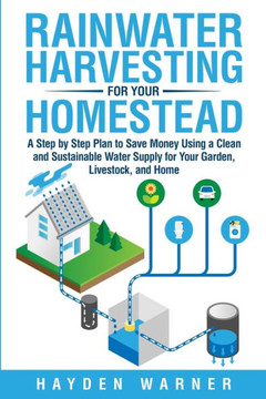 Rainwater Harvesting For Your Homestead: A Step by Step Plan to Save Money Using a Clean and Sustainable Water Supply for Your Garden, Livestock, and