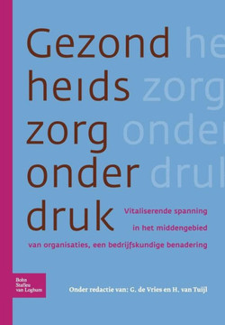 Gezondheidszorg Onder Druk: Vitaliserende Spanning in Het Middengebied Van Organisaties, Een Bedrijfskundige Benadering Gezondheidszorg Onder Druk: Vitaliserende Spanning in Het Middengebied Van Organisaties, Een Bedrijfskundige Benadering