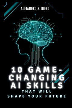 10 Game-Changing AI Skills That Will SHAPE YOUR FUTURE: What You Must Learn Now to Lead in the Age of Artificial Intelligence