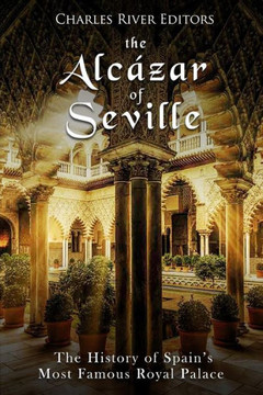 The Alcázar Of Seville : The History Of Spain'S Most Famous Royal Palace