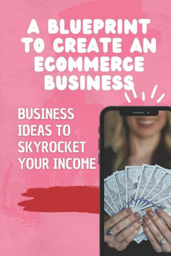 A Blueprint To Create An Ecommerce Business: Business Ideas To Skyrocket Your Income: Start Your First Business