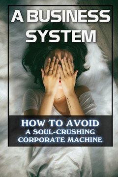 A Business System: How To Avoid A Soul-Crushing Corporate Machine: Survival Guide For The Soul-Crushing Corporate Machine