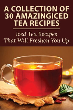A Collection Of 30 Amazingiced Tea Recipes: Iced Tea Recipes That Will Freshen You Up: Most Popular Iced Tea Flavors