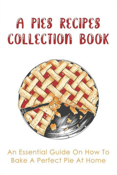 A Pies Recipes Collection Book: An Essential Guide On How To Bake A Perfect Pie At Home: Mouth-Watering Pie Recipes Guide