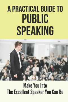 A Practical Guide To Public Speaking: Make You Into The Excellent Speaker You Can Be: Fear Of Public Speaking A Practical Guide To Public Speaking: Make You Into The Excellent Speaker You Can Be: Fear Of Public Speaking