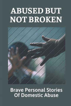 Abused But Not Broken: Brave Personal Stories Of Domestic Abuse: Domestic Violence Revealed