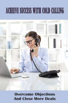 Achieve Success With Cold Calling: Overcome Objections And Close More Deals: Effective Cold Calling