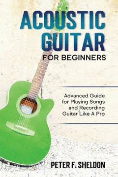 Acoustic Guitar for Beginners: Advanced Guide for Playing Songs and Recording Guitar Like A Pro