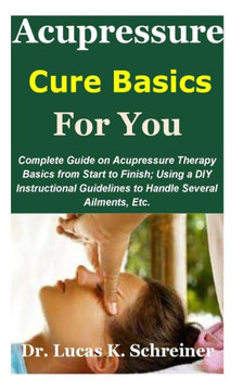 Acupressure Cure Basics for You: Complete Guide on Acupressure Therapy Basics from Start to Finish; Using a DIY Instructional Guidelines to Handle Sev