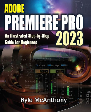 Adobe Premiere Pro 2023: An Illustrated Step-By-Step Guide for Beginners Adobe Premiere Pro 2023: An Illustrated Step-By-Step Guide for Beginners