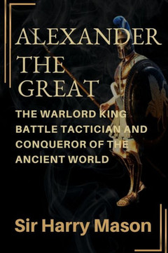 Alexander the Great: The Warlord King, Battle Tactician and Conqueror of the Ancient World