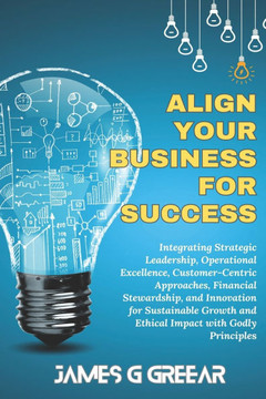 Aligning Your Business For Success: Strategic Leadership, Operational Excellence, Customer Centered For Sustained Ethical Growth Using Godly Principle