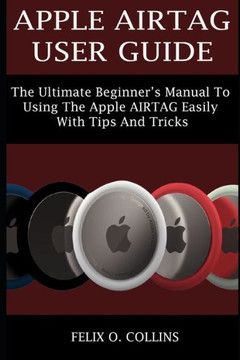 Apple Airtag User Guide: The Ultimate Beginner's Manual to Using the Latest Apple Airtag Easily with Tips and Tricks