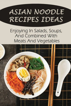 Asian Noodle Recipes Ideas: Enjoying In Salads, Soups, And Combined With Meats And Vegetables: Healthy Asian Noodles