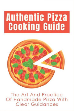 Authentic Pizza Cooking Guide: The Art And Practice Of Handmade Pizza With Clear Guidances: How To Make Pizza Step By Step