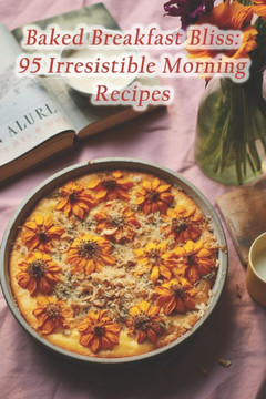 Baked Breakfast Bliss: 95 Irresistible Morning Recipes